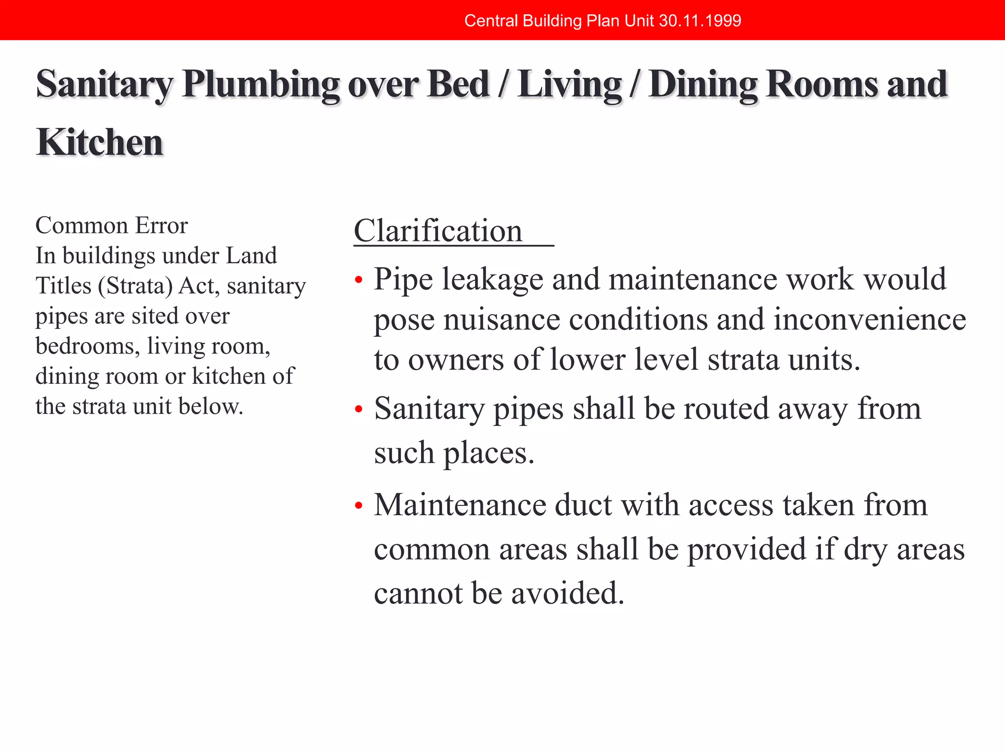 Central Building Plan Unit 30.11.1999

Sanitary Plumbing over Bed / Living / Dining Rooms and
Kitchen
Common Error
In buildings under Land
Titles (Strata) Act, sanitary
pipes are sited over
bedrooms, living room,
dining room or kitchen of
the strata unit below.

Clarification
• Pipe leakage and maintenance work would
pose nuisance conditions and inconvenience
to owners of lower level strata units.
• Sanitary pipes shall be routed away from
such places.
• Maintenance duct with access taken from

common areas shall be provided if dry areas
cannot be avoided.

 