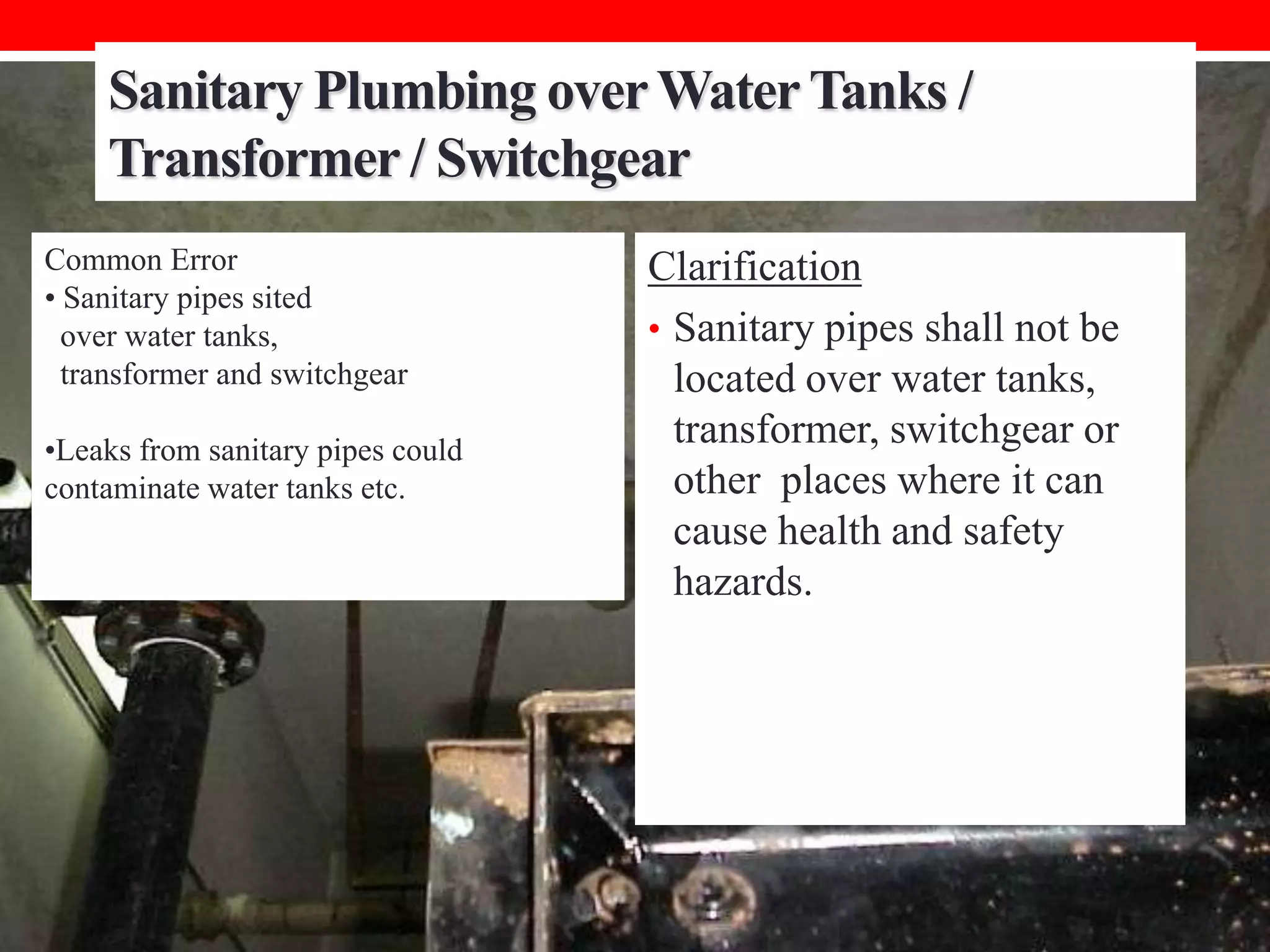 Sanitary Plumbing over Water Tanks /
Transformer / Switchgear
Common Error
• Sanitary pipes sited
over water tanks,
transformer and switchgear
•Leaks from sanitary pipes could
contaminate water tanks etc.

Clarification
• Sanitary pipes shall not be
located over water tanks,
transformer, switchgear or
other places where it can
cause health and safety
hazards.

 