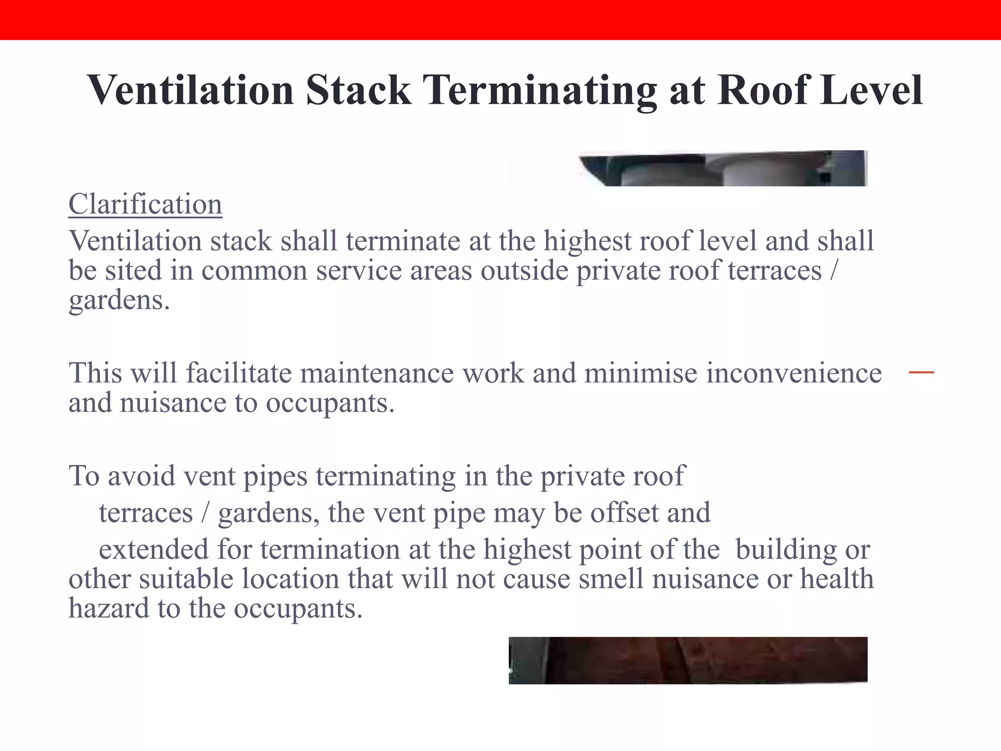Ventilation Stack Terminating at Roof Level
Clarification
Common Error
Ventilation stack shall terminate at the highest roof level and shall
Ventilation stacks terminate at
be sited in common service areas outside private roof terraces /
communal or private roof terrace
gardens.
/ garden causing foul odour
nuisance to residents.

This will facilitate maintenance work and minimise inconvenience
and nuisance to occupants.
To avoid vent pipes terminating in the private roof
terraces / gardens, the vent pipe may be offset and
extended for termination at the highest point of the building or
other suitable location that will not cause smell nuisance or health
hazard to the occupants.

 