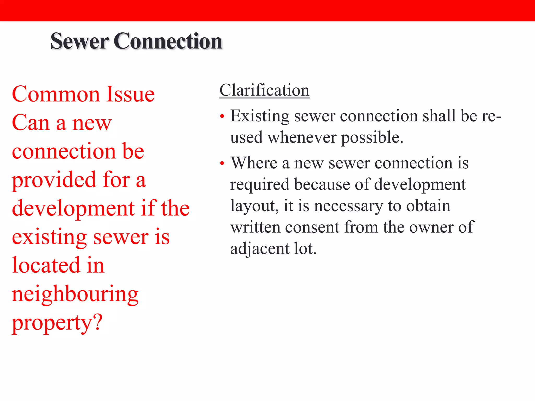 Sewer Connection
Common Issue
Can a new
connection be
provided for a
development if the
existing sewer is
located in
neighbouring
property?

Clarification
• Existing sewer connection shall be reused whenever possible.
• Where a new sewer connection is
required because of development
layout, it is necessary to obtain
written consent from the owner of
adjacent lot.

 