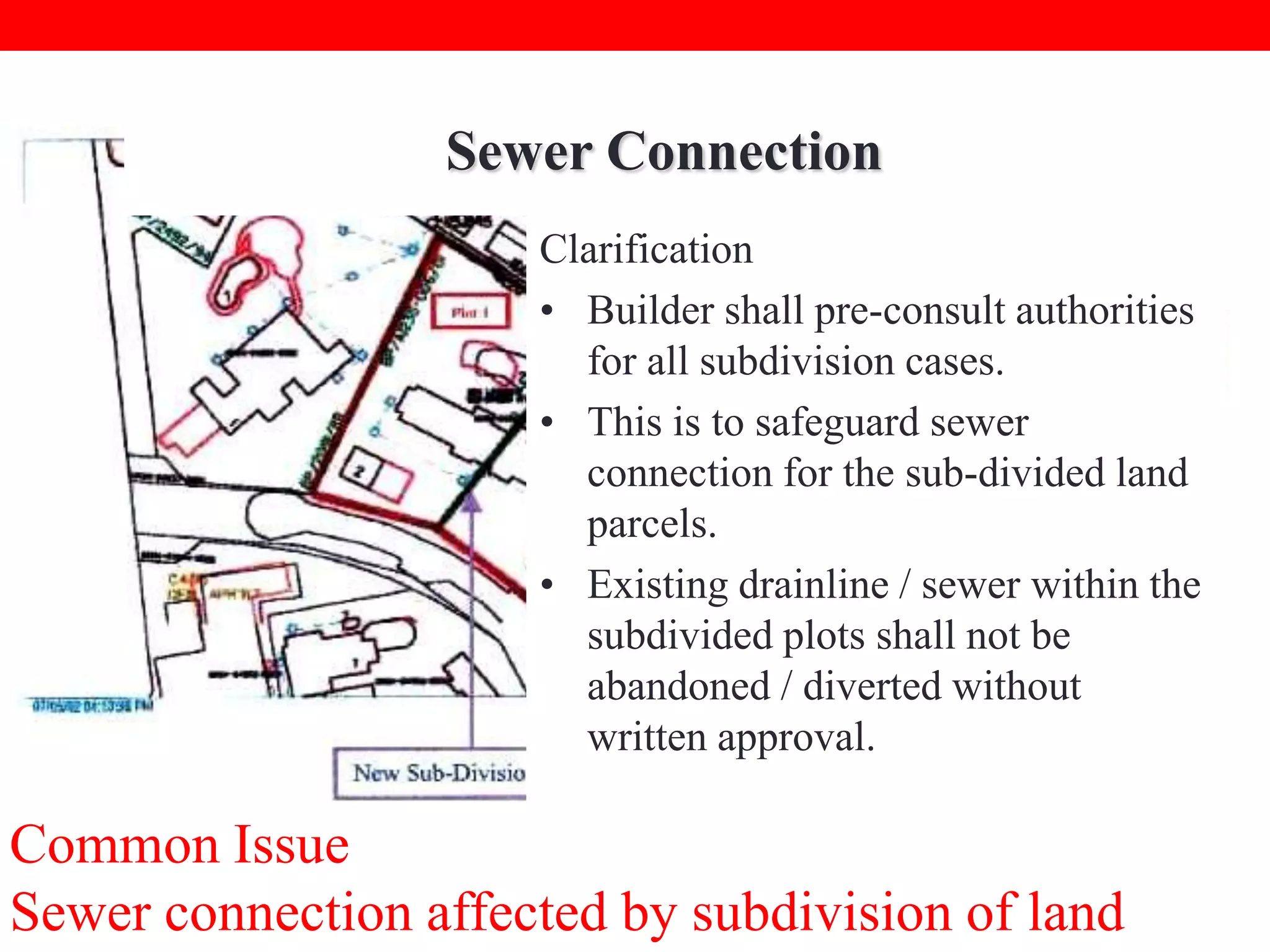 Sewer Connection
Clarification
• Builder shall pre-consult authorities
for all subdivision cases.
• This is to safeguard sewer
connection for the sub-divided land
parcels.
• Existing drainline / sewer within the
subdivided plots shall not be
abandoned / diverted without
written approval.

Common Issue
Sewer connection affected by subdivision of land

 