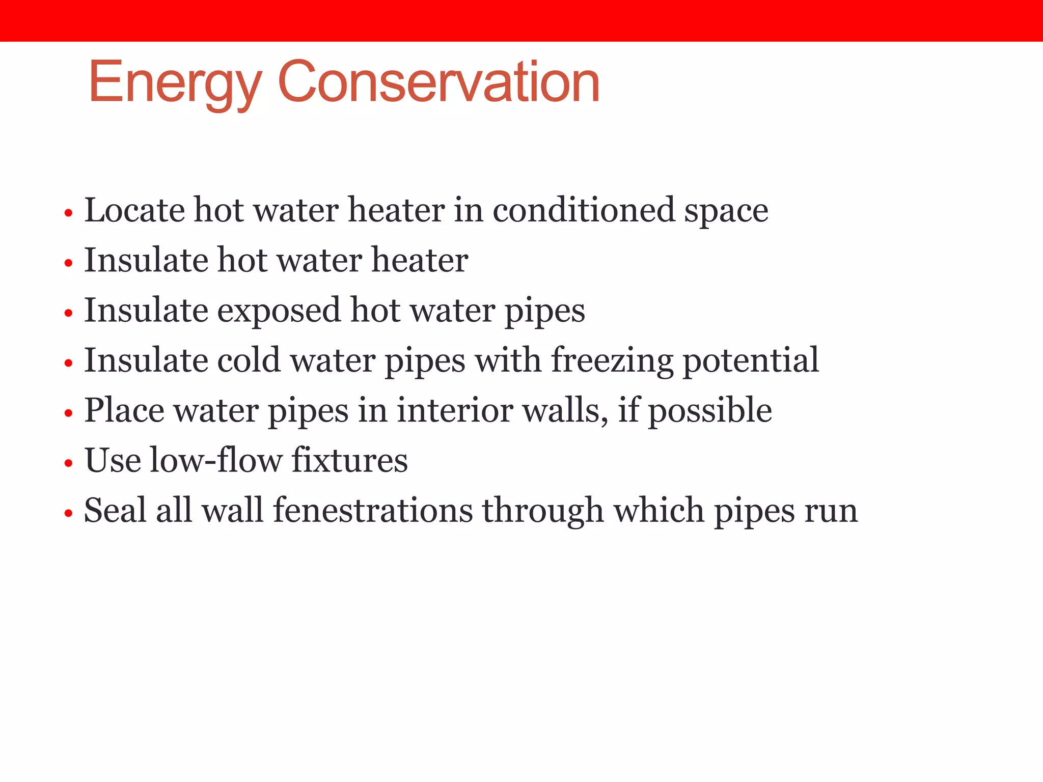 Energy Conservation
• Locate hot water heater in conditioned space
• Insulate hot water heater
• Insulate exposed hot water pipes
• Insulate cold water pipes with freezing potential
• Place water pipes in interior walls, if possible

• Use low-flow fixtures
• Seal all wall fenestrations through which pipes run

 