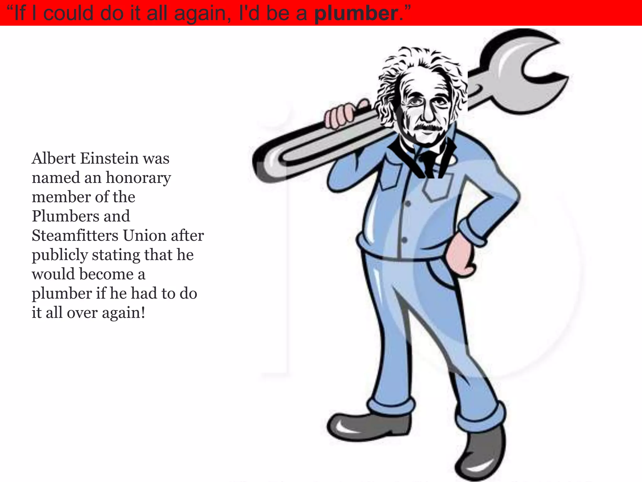 ―If I could do it all again, I'd be a plumber.‖

Albert Einstein was
named an honorary
member of the
Plumbers and
Steamfitters Union after
publicly stating that he
would become a
plumber if he had to do
it all over again!

 