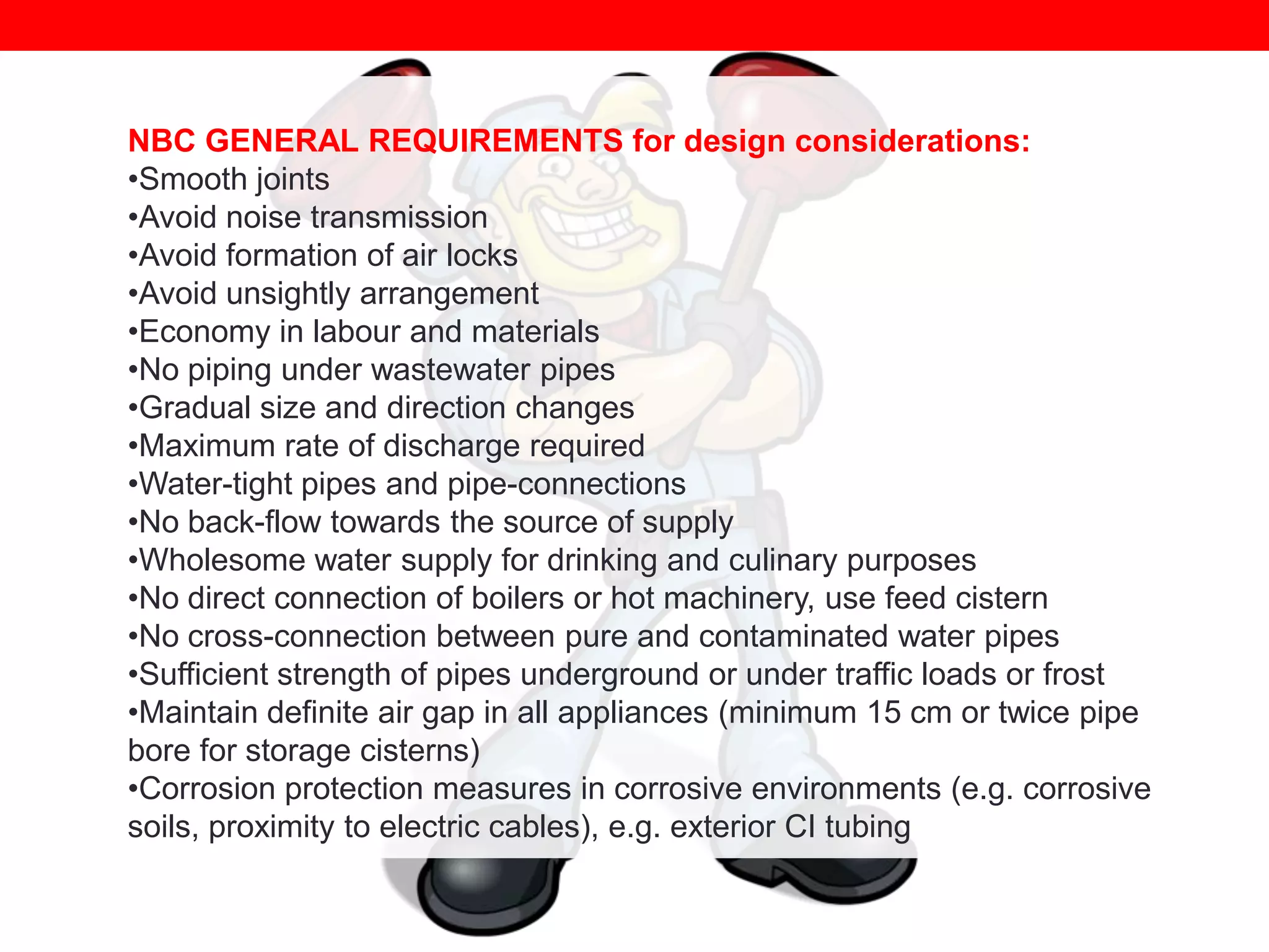 NBC GENERAL REQUIREMENTS for design considerations:
•Smooth joints
•Avoid noise transmission
•Avoid formation of air locks
•Avoid unsightly arrangement
•Economy in labour and materials
•No piping under wastewater pipes
•Gradual size and direction changes
•Maximum rate of discharge required
•Water-tight pipes and pipe-connections
•No back-flow towards the source of supply
•Wholesome water supply for drinking and culinary purposes
•No direct connection of boilers or hot machinery, use feed cistern
•No cross-connection between pure and contaminated water pipes
•Sufficient strength of pipes underground or under traffic loads or frost
•Maintain definite air gap in all appliances (minimum 15 cm or twice pipe
bore for storage cisterns)
•Corrosion protection measures in corrosive environments (e.g. corrosive
soils, proximity to electric cables), e.g. exterior CI tubing

 