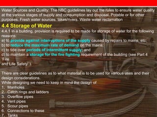Water Sources and Quality: The NBC guidelines lay out the rules to ensure water quality
at the various stages of supply and consumption and disposal. Potable or for other
purposes. Fresh water sources: lakes/rivers. Waste water reclamation

4.4 Storage of Water
4.4.1 In a building, provision is required to be made for storage of water for the following
reasons:
a) to provide against interruptions of the supply caused by repairs to mains, etc;
b) to reduce the maximum rate of demand on the mains;
c) to tide over periods of intermittent supply; and
d) to maintain a storage for the fire fighting requirement of the building (see Part 4
‗Fire
and Life Safety‘ ).

There are clear guidelines as to what material is to be used for various uses and their
design considerations.
While designing we need to keep in mind the design of
1. Manholes
2. Catch rings and ladders
3. Overflow pipes
4. Vent pipes
5. Scour pipes
6. Connections to these
7. Tanks

 