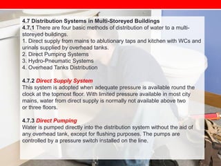 4.7 Distribution Systems in Multi-Storeyed Buildings
4.7.1 There are four basic methods of distribution of water to a multistoreyed buildings.
1. Direct supply from mains to ablutionary taps and kitchen with WCs and
urinals supplied by overhead tanks.
2. Direct Pumping Systems
3. Hydro-Pneumatic Systems
4. Overhead Tanks Distribution
4.7.2 Direct Supply System
This system is adopted when adequate pressure is available round the
clock at the topmost floor. With limited pressure available in most city
mains, water from direct supply is normally not available above two
or three floors.
4.7.3 Direct Pumping
Water is pumped directly into the distribution system without the aid of
any overhead tank, except for flushing purposes. The pumps are
controlled by a pressure switch installed on the line.

 