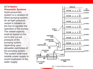 4.7.4 HydroPneumatic Systems
Hydro-pneumatic
system is a variation of
direct pumping system.
An air-tight pressure
vessel is installed on
the line to regulate the
operation of the pumps.
The vessel capacity
shall be based on the
cut-in and cut-out
pressure of the
pumping system
depending upon
allowable start/stops of
the pumping system.
The system shall have
reliable power supply to
avoid breakdown in the
water supply.

 