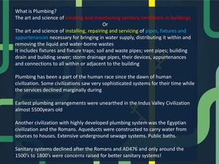 What is Plumbing?
The art and science of creating and maintaining sanitary conditions in buildings
Or
The art and science of installing, repairing and servicing of pipes, fixtures and
appurtenances necessary for bringing in water supply, distributing it within and
removing the liquid and water-borne wastes
It includes fixtures and fixture traps; soil and waste pipes; vent pipes; building
drain and building sewer; storm drainage pipes, their devices, appurtenances
and connections to all within or adjacent to the building
Plumbing has been a part of the human race since the dawn of human
civilization. Some civilizations saw very sophisticated systems for their time while
the services declined marginally during
Earliest plumbing arrangements were unearthed in the Indus Valley Civilization
almost 5500years old
Another civilization with highly developed plumbing system was the Egyptian
civilization and the Romans. Aqueducts were constructed to carry water from
sources to houses. Extensive underground sewage systems. Public baths.
Sanitary systems declined after the Romans and AD476 and only around the
1500’s to 1800’s were concerns raised for better sanitary systems!

 