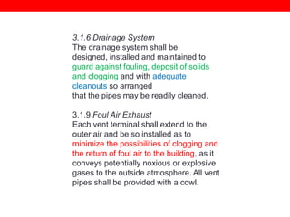 3.1.6 Drainage System
The drainage system shall be
designed, installed and maintained to
guard against fouling, deposit of solids
and clogging and with adequate
cleanouts so arranged
that the pipes may be readily cleaned.
3.1.9 Foul Air Exhaust
Each vent terminal shall extend to the
outer air and be so installed as to
minimize the possibilities of clogging and
the return of foul air to the building, as it
conveys potentially noxious or explosive
gases to the outside atmosphere. All vent
pipes shall be provided with a cowl.

 
