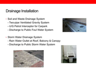Drainage Installation
• Soil and Waste Drainage System

- Two-pipe Ventilated Gravity System
- U/G Petrol Interceptor for Carpark
- Discharge to Public Foul Water System
• Storm Water Drainage System

- Rain Water Outlet at Roof, Balcony & Canopy
- Discharge to Public Storm Water System

 