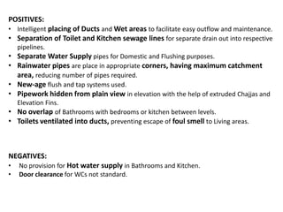POSITIVES:
• Intelligent placing of Ducts and Wet areas to facilitate easy outflow and maintenance.
• Separation of Toilet and Kitchen sewage lines for separate drain out into respective
pipelines.
• Separate Water Supply pipes for Domestic and Flushing purposes.
• Rainwater pipes are place in appropriate corners, having maximum catchment
area, reducing number of pipes required.
• New-age flush and tap systems used.
• Pipework hidden from plain view in elevation with the help of extruded Chajjas and
Elevation Fins.
• No overlap of Bathrooms with bedrooms or kitchen between levels.
• Toilets ventilated into ducts, preventing escape of foul smell to Living areas.

NEGATIVES:
•
•

No provision for Hot water supply in Bathrooms and Kitchen.
Door clearance for WCs not standard.

 