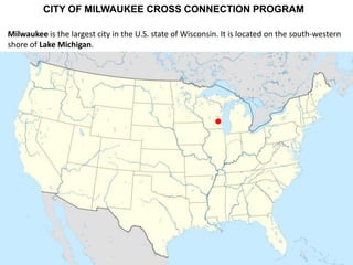 CITY OF MILWAUKEE CROSS CONNECTION PROGRAM
Milwaukee is the largest city in the U.S. state of Wisconsin. It is located on the south-western
shore of Lake Michigan.

 