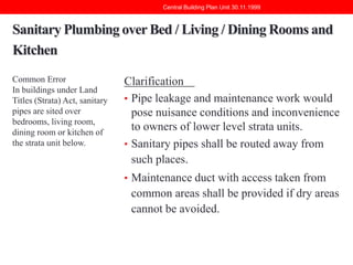 Central Building Plan Unit 30.11.1999

Sanitary Plumbing over Bed / Living / Dining Rooms and
Kitchen
Common Error
In buildings under Land
Titles (Strata) Act, sanitary
pipes are sited over
bedrooms, living room,
dining room or kitchen of
the strata unit below.

Clarification
• Pipe leakage and maintenance work would
pose nuisance conditions and inconvenience
to owners of lower level strata units.
• Sanitary pipes shall be routed away from
such places.
• Maintenance duct with access taken from

common areas shall be provided if dry areas
cannot be avoided.

 