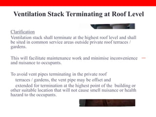 Ventilation Stack Terminating at Roof Level
Clarification
Common Error
Ventilation stack shall terminate at the highest roof level and shall
Ventilation stacks terminate at
be sited in common service areas outside private roof terraces /
communal or private roof terrace
gardens.
/ garden causing foul odour
nuisance to residents.

This will facilitate maintenance work and minimise inconvenience
and nuisance to occupants.
To avoid vent pipes terminating in the private roof
terraces / gardens, the vent pipe may be offset and
extended for termination at the highest point of the building or
other suitable location that will not cause smell nuisance or health
hazard to the occupants.

 