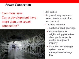 Sewer Connection
Common issue
Can a development have
more than one sewer
connection?

Clarification
• In general, only one sewer
connection is permitted per
development.
• This is to minimise
• number of road openings
• inconvenience to
neighbouring properties
when public sewer is
located in adjacent
property
• disruption to sewerage
system due to
interruption of sewage
flow

 