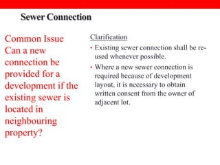 Sewer Connection
Common Issue
Can a new
connection be
provided for a
development if the
existing sewer is
located in
neighbouring
property?

Clarification
• Existing sewer connection shall be reused whenever possible.
• Where a new sewer connection is
required because of development
layout, it is necessary to obtain
written consent from the owner of
adjacent lot.

 