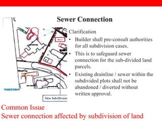 Sewer Connection
Clarification
• Builder shall pre-consult authorities
for all subdivision cases.
• This is to safeguard sewer
connection for the sub-divided land
parcels.
• Existing drainline / sewer within the
subdivided plots shall not be
abandoned / diverted without
written approval.

Common Issue
Sewer connection affected by subdivision of land

 
