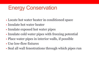 Energy Conservation
• Locate hot water heater in conditioned space
• Insulate hot water heater
• Insulate exposed hot water pipes
• Insulate cold water pipes with freezing potential
• Place water pipes in interior walls, if possible

• Use low-flow fixtures
• Seal all wall fenestrations through which pipes run

 