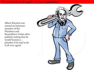 ―If I could do it all again, I'd be a plumber.‖

Albert Einstein was
named an honorary
member of the
Plumbers and
Steamfitters Union after
publicly stating that he
would become a
plumber if he had to do
it all over again!

 
