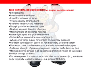 NBC GENERAL REQUIREMENTS for design considerations:
•Smooth joints
•Avoid noise transmission
•Avoid formation of air locks
•Avoid unsightly arrangement
•Economy in labour and materials
•No piping under wastewater pipes
•Gradual size and direction changes
•Maximum rate of discharge required
•Water-tight pipes and pipe-connections
•No back-flow towards the source of supply
•Wholesome water supply for drinking and culinary purposes
•No direct connection of boilers or hot machinery, use feed cistern
•No cross-connection between pure and contaminated water pipes
•Sufficient strength of pipes underground or under traffic loads or frost
•Maintain definite air gap in all appliances (minimum 15 cm or twice pipe
bore for storage cisterns)
•Corrosion protection measures in corrosive environments (e.g. corrosive
soils, proximity to electric cables), e.g. exterior CI tubing

 