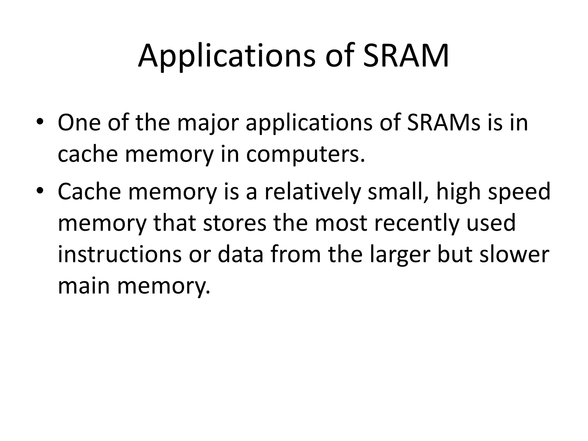 Applications of SRAM
• One of the major applications of SRAMs is in
cache memory in computers.
• Cache memory is a relatively small, high speed
memory that stores the most recently used
instructions or data from the larger but slower
main memory.

 