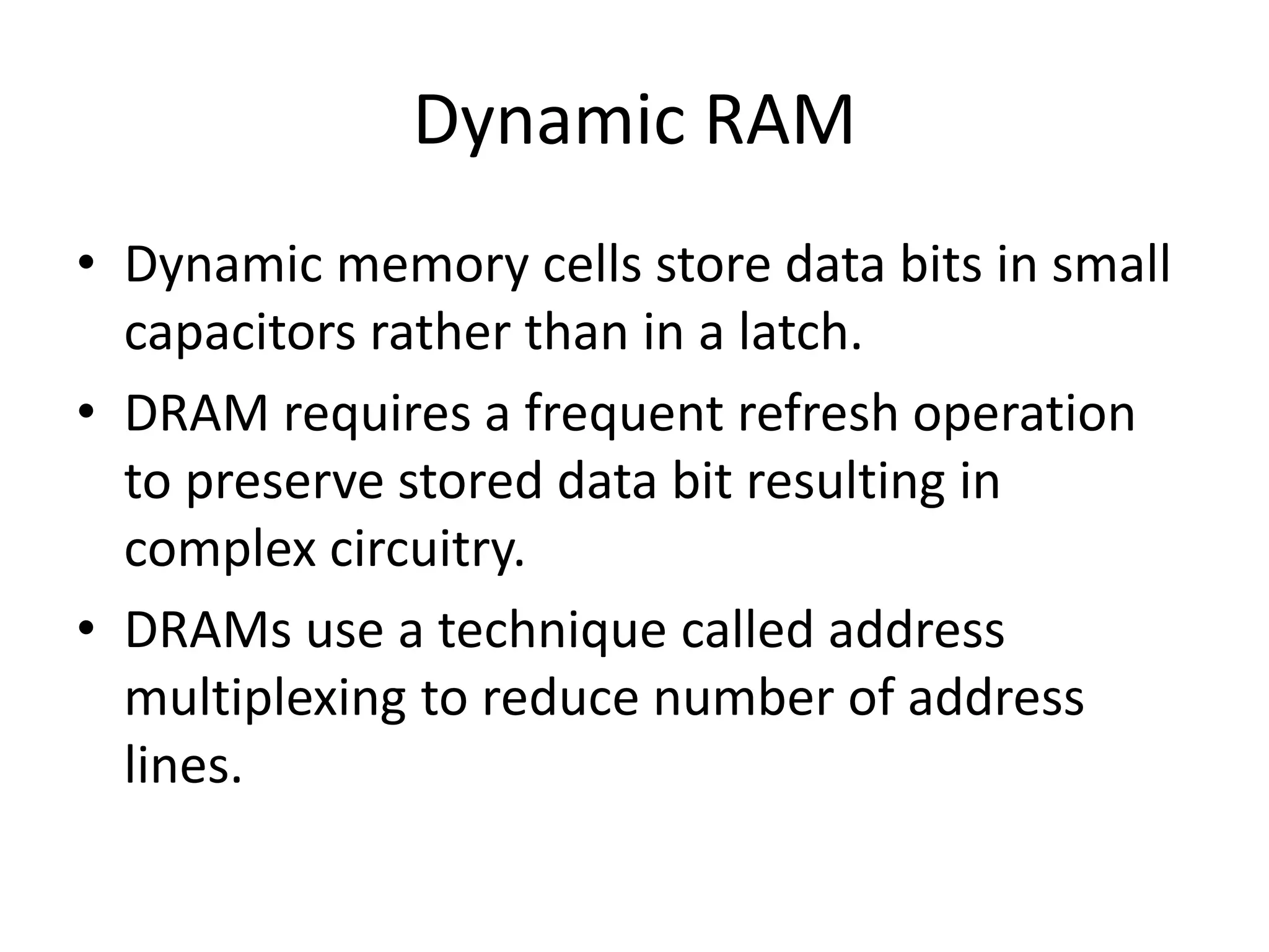 Dynamic RAM
• Dynamic memory cells store data bits in small
capacitors rather than in a latch.
• DRAM requires a frequent refresh operation
to preserve stored data bit resulting in
complex circuitry.
• DRAMs use a technique called address
multiplexing to reduce number of address
lines.

 