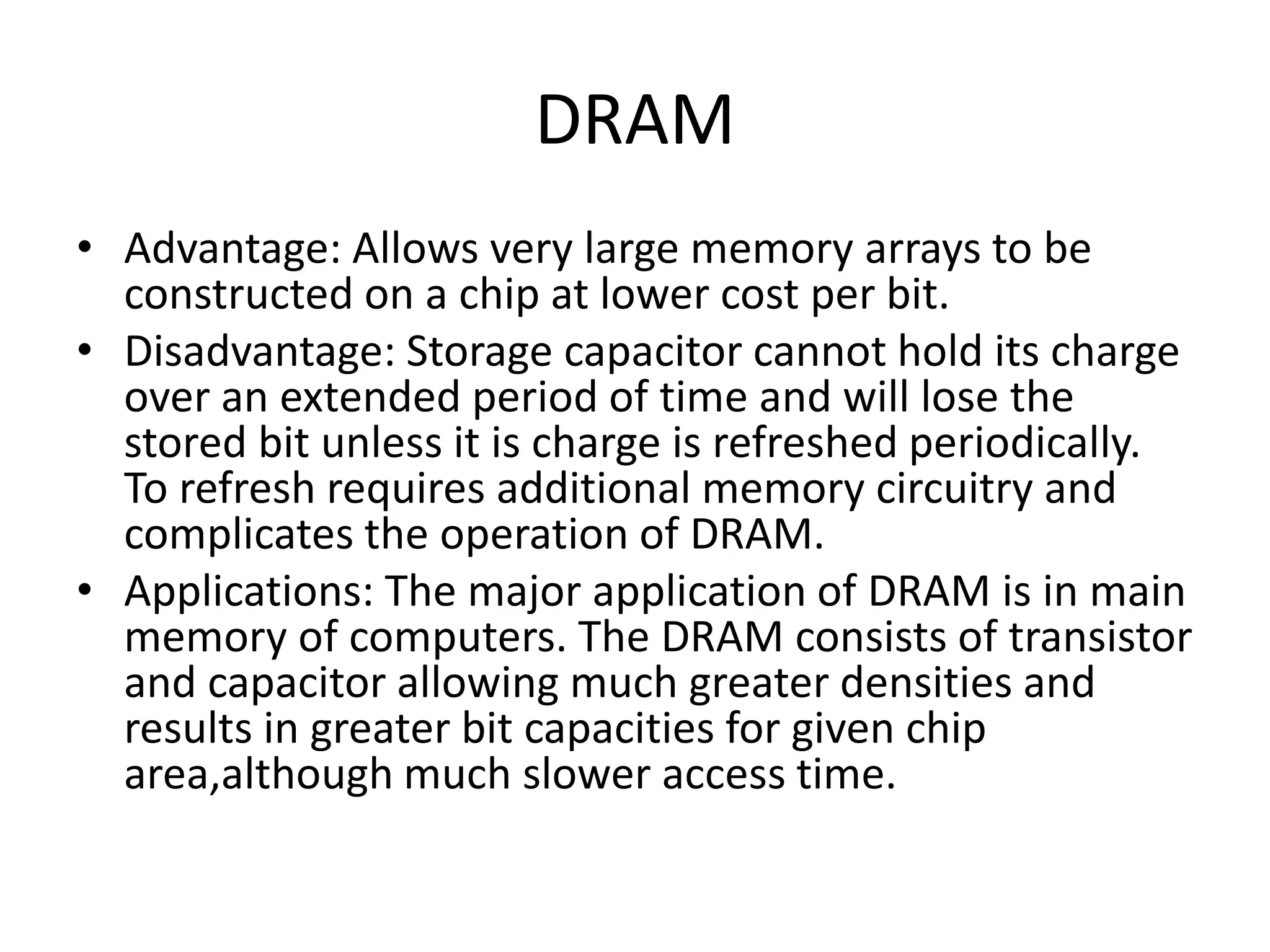 DRAM
• Advantage: Allows very large memory arrays to be
constructed on a chip at lower cost per bit.
• Disadvantage: Storage capacitor cannot hold its charge
over an extended period of time and will lose the
stored bit unless it is charge is refreshed periodically.
To refresh requires additional memory circuitry and
complicates the operation of DRAM.
• Applications: The major application of DRAM is in main
memory of computers. The DRAM consists of transistor
and capacitor allowing much greater densities and
results in greater bit capacities for given chip
area,although much slower access time.

 