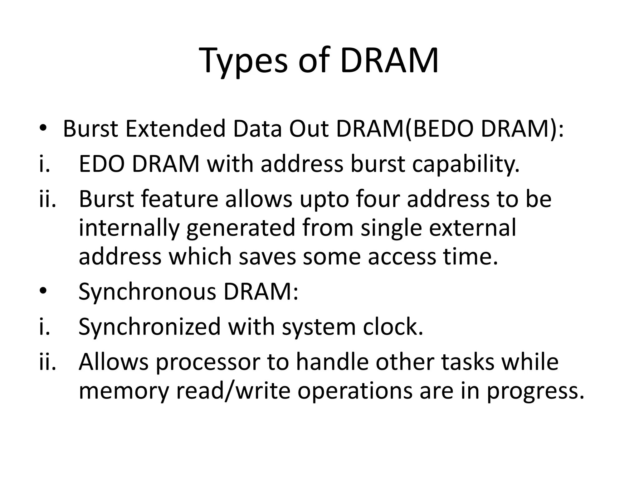 Types of DRAM
• Burst Extended Data Out DRAM(BEDO DRAM):
i. EDO DRAM with address burst capability.
ii. Burst feature allows upto four address to be
internally generated from single external
address which saves some access time.
• Synchronous DRAM:
i. Synchronized with system clock.
ii. Allows processor to handle other tasks while
memory read/write operations are in progress.

 