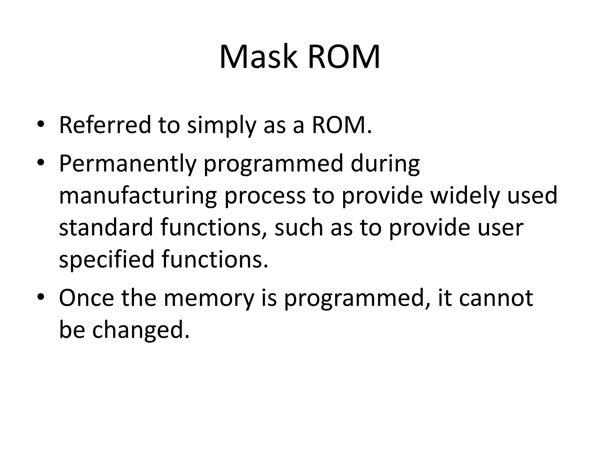 Mask ROM
• Referred to simply as a ROM.
• Permanently programmed during
manufacturing process to provide widely used
standard functions, such as to provide user
specified functions.
• Once the memory is programmed, it cannot
be changed.

 