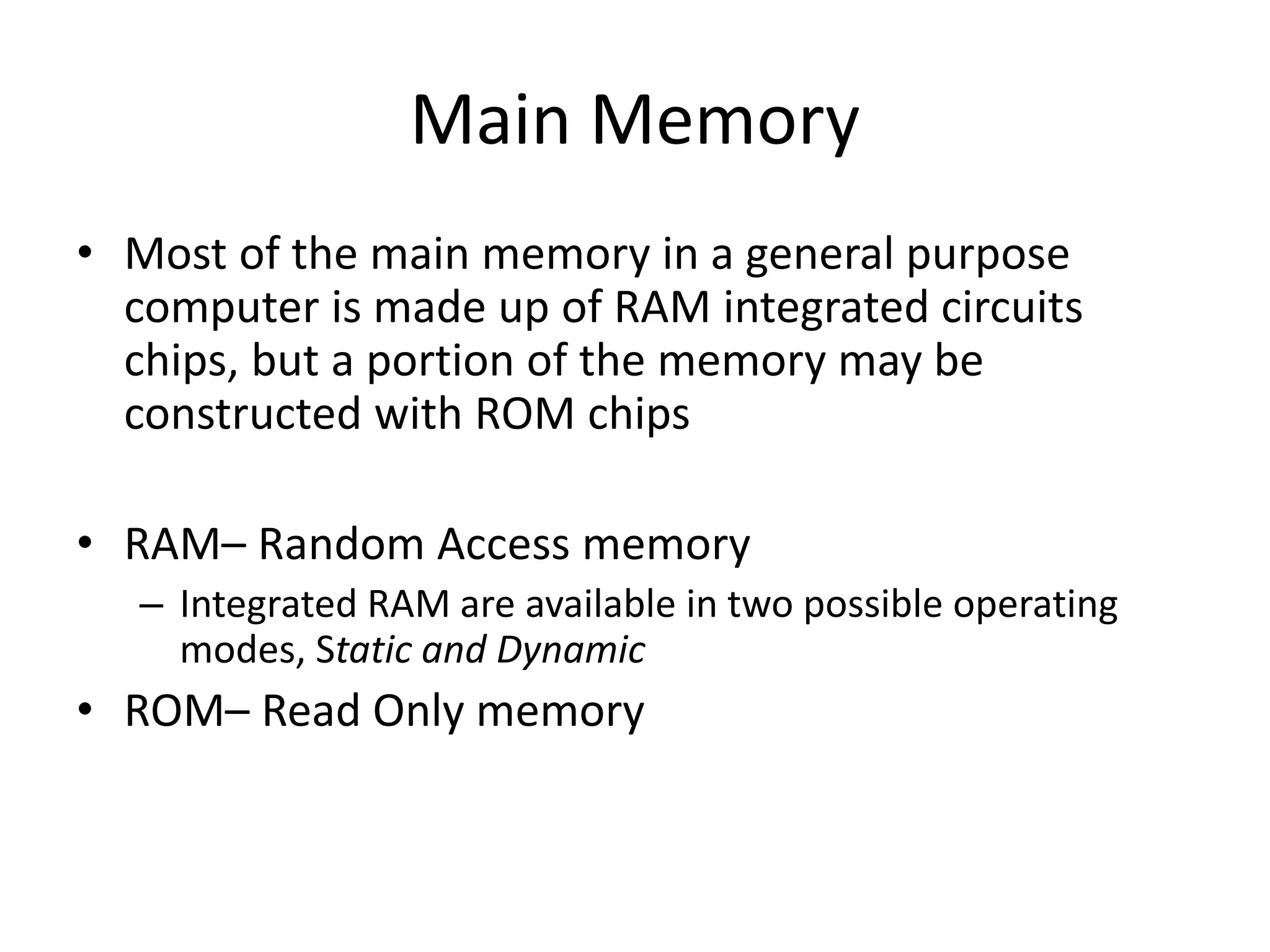Main Memory
• Most of the main memory in a general purpose
computer is made up of RAM integrated circuits
chips, but a portion of the memory may be
constructed with ROM chips
• RAM– Random Access memory
– Integrated RAM are available in two possible operating
modes, Static and Dynamic

• ROM– Read Only memory

 