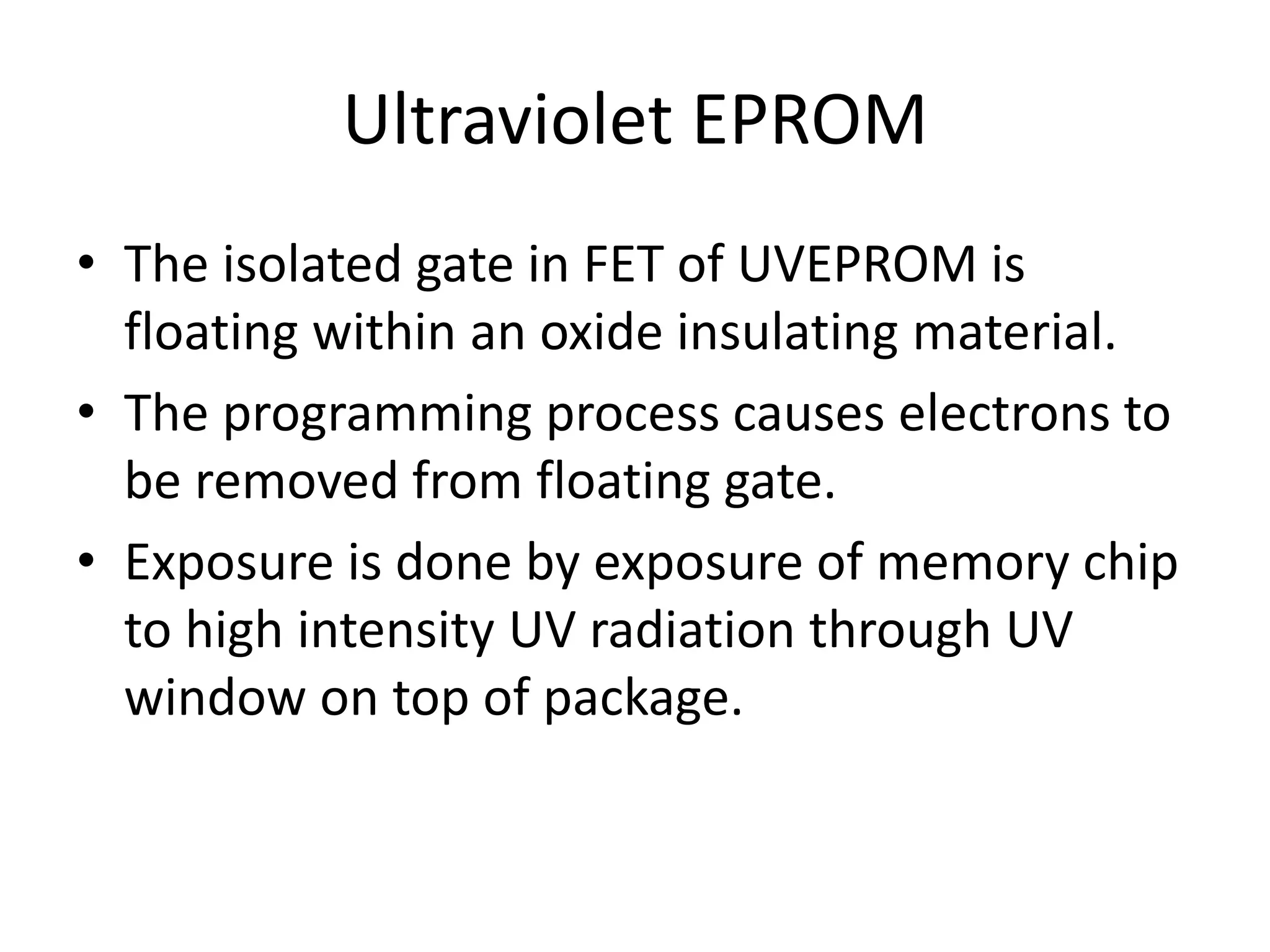 Ultraviolet EPROM
• The isolated gate in FET of UVEPROM is
floating within an oxide insulating material.
• The programming process causes electrons to
be removed from floating gate.
• Exposure is done by exposure of memory chip
to high intensity UV radiation through UV
window on top of package.

 