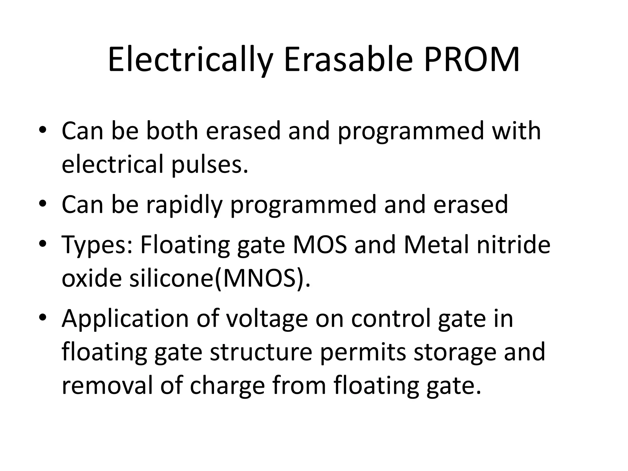 Electrically Erasable PROM
• Can be both erased and programmed with
electrical pulses.
• Can be rapidly programmed and erased
• Types: Floating gate MOS and Metal nitride
oxide silicone(MNOS).
• Application of voltage on control gate in
floating gate structure permits storage and
removal of charge from floating gate.

 