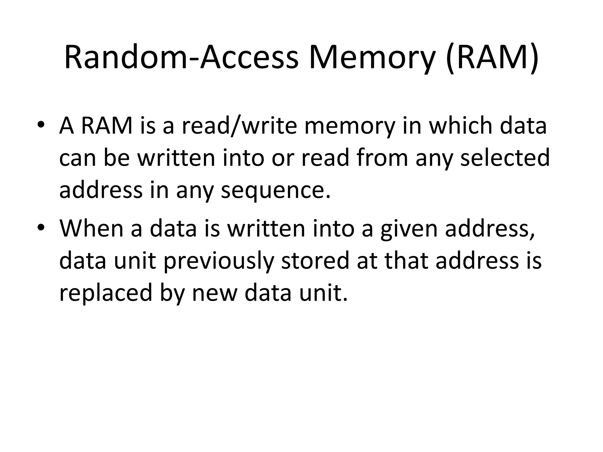 Random-Access Memory (RAM)
• A RAM is a read/write memory in which data
can be written into or read from any selected
address in any sequence.
• When a data is written into a given address,
data unit previously stored at that address is
replaced by new data unit.

 