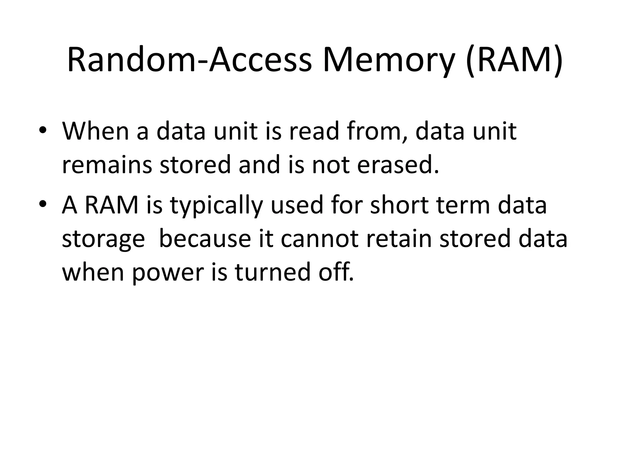 Random-Access Memory (RAM)
• When a data unit is read from, data unit
remains stored and is not erased.
• A RAM is typically used for short term data
storage because it cannot retain stored data
when power is turned off.

 