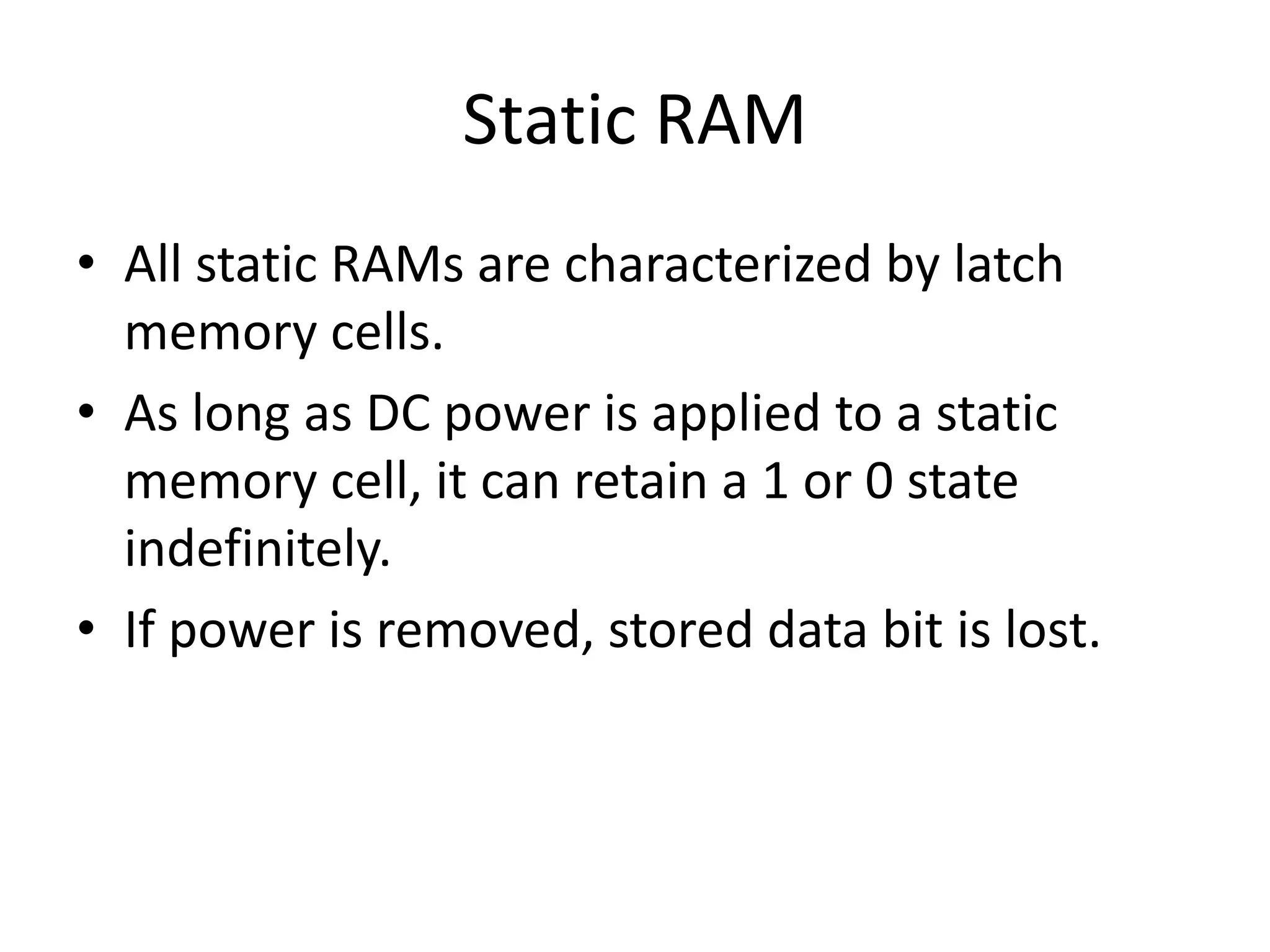 Static RAM
• All static RAMs are characterized by latch
memory cells.
• As long as DC power is applied to a static
memory cell, it can retain a 1 or 0 state
indefinitely.
• If power is removed, stored data bit is lost.

 