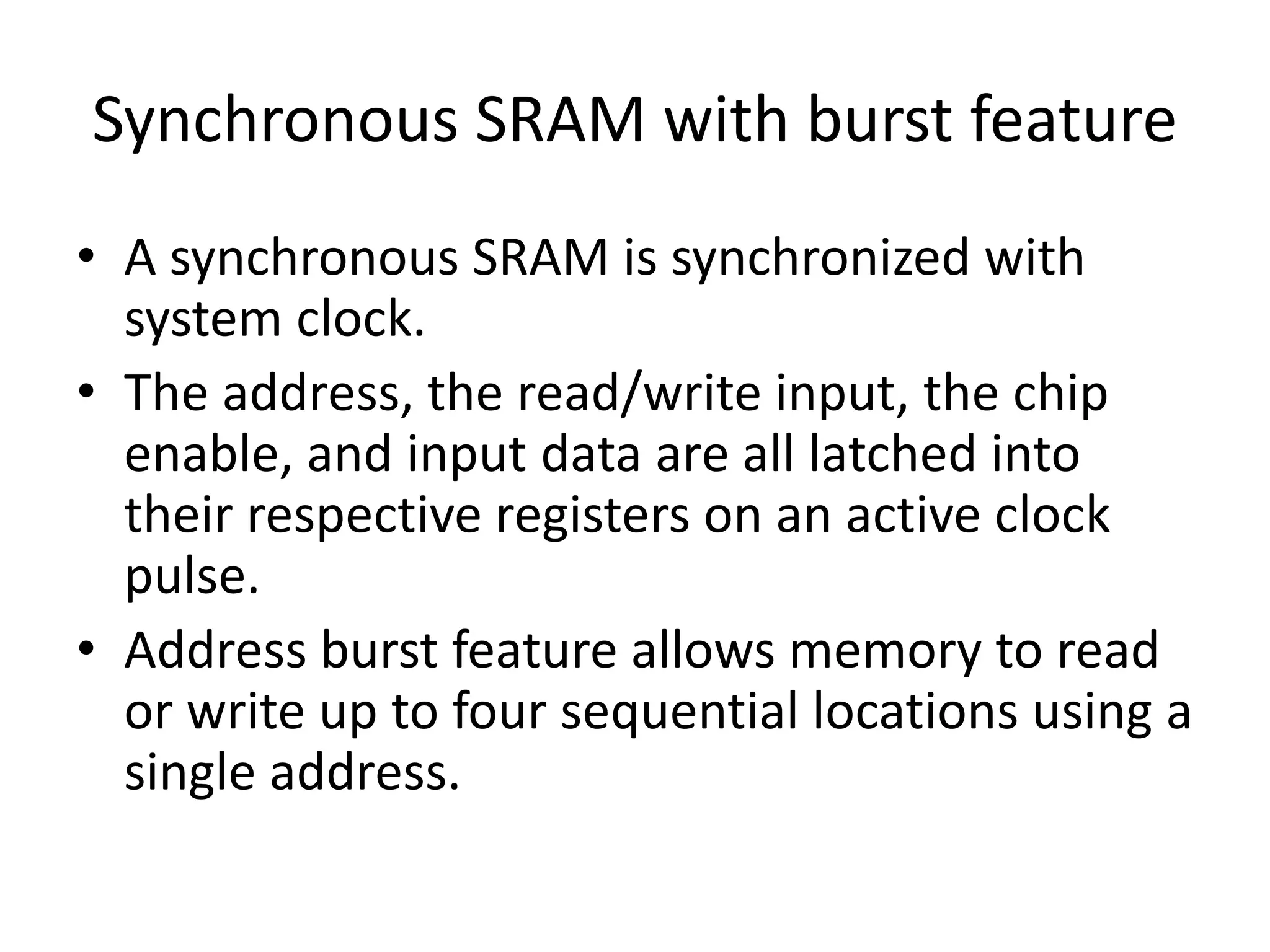 Synchronous SRAM with burst feature
• A synchronous SRAM is synchronized with
system clock.
• The address, the read/write input, the chip
enable, and input data are all latched into
their respective registers on an active clock
pulse.
• Address burst feature allows memory to read
or write up to four sequential locations using a
single address.

 
