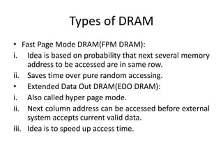 Types of DRAM
• Fast Page Mode DRAM(FPM DRAM):
i. Idea is based on probability that next several memory
address to be accessed are in same row.
ii. Saves time over pure random accessing.
• Extended Data Out DRAM(EDO DRAM):
i. Also called hyper page mode.
ii. Next column address can be accessed before external
system accepts current valid data.
iii. Idea is to speed up access time.

 