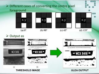  Different cases of converting the centre pixel into
foreground

 Output as

THRESHOLD IMAGE

ULEA OUTPUT

 