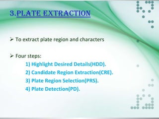 3.PLATE EXTRACTION
 To extract plate region and characters
 Four steps:
1) Highlight Desired Details(HDD).
2) Candidate Region Extraction(CRE).
3) Plate Region Selection(PRS).
4) Plate Detection(PD).

 