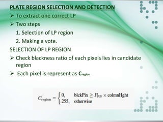 PLATE REGION SELECTION AND DETECTION
 To extract one correct LP
 Two steps
1. Selection of LP region
2. Making a vote.
SELECTION OF LP REGION
 Check blackness ratio of each pixels lies in candidate
region
 Each pixel is represent as Cregion

 