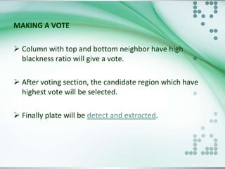MAKING A VOTE
 Column with top and bottom neighbor have high
blackness ratio will give a vote.
 After voting section, the candidate region which have
highest vote will be selected.
 Finally plate will be detect and extracted.

 
