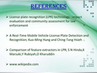 REFERENCES
 License plate recognition (LPR) technology : impact
evaluation and community assessment for law
enforcement
 A Real-Time Mobile Vehicle License Plate Detection and
Recognition; Kuo-Ming Hung and Ching-Tang Hsieh
 Comparison of feature extractors in LPR; S N Hinda,K
Marsuki,Y Rubiyah,O Kharuddin
 www.wikipedia.com

 
