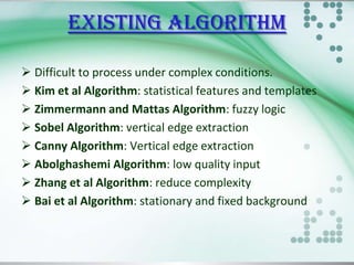 EXISTING algorithm
 Difficult to process under complex conditions.
 Kim et al Algorithm: statistical features and templates
 Zimmermann and Mattas Algorithm: fuzzy logic
 Sobel Algorithm: vertical edge extraction
 Canny Algorithm: Vertical edge extraction
 Abolghashemi Algorithm: low quality input
 Zhang et al Algorithm: reduce complexity
 Bai et al Algorithm: stationary and fixed background

 