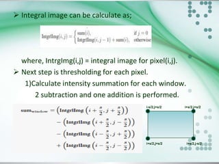  Integral image can be calculate as;

where, IntrgImg(i,j) = integral image for pixel(i,j).
 Next step is thresholding for each pixel.
1)Calculate intensity summation for each window.
2 subtraction and one addition is performed.
i-s/2,j+s/2

i+s/2,j+s/2

i+s/2,j+s/2

i+s/2,j-s/2

 