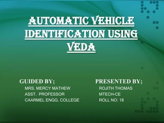 AUTOMATIC VEHICLE
IDENTIFICATION USING
VEDA
GUIDED BY;
MRS. MERCY MATHEW
ASST. PROFESSOR
CAARMEL ENGG. COLLEGE

PRESENTED BY;
ROJITH THOMAS
MTECH-CE
ROLL NO: 18

 