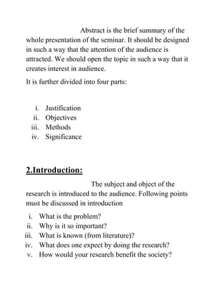 Abstract is the brief summary of the
whole presentation of the seminar. It should be designed
in such a way that the attention of the audience is
attracted. We should open the topic in such a way that it
creates interest in audience.
It is further divided into four parts:
i. Justification
ii. Objectives
iii. Methods
iv. Significance
2.Introduction:
The subject and object of the
research is introduced to the audience. Following points
must be discussed in introduction
i. What is the problem?
ii. Why is it so important?
iii. What is known (from literature)?
iv. What does one expect by doing the research?
v. How would your research benefit the society?
 