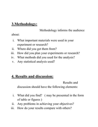 3.Methodology:
Methodology informs the audience
about:
i. What important materials were used in your
experiment or research?
ii. Where did you get them from?
iii. How did you plan your experiments or research?
iv. What methods did you used for the analysis?
v. Any statistical analysis used?
4. Results and discussion:
Results and
discussion should have the following elements:
i. What did you find? ( may be presented in the form
of table or figures )
ii. Any problems in achieving your objectives?
iii. How do your results compare with others?
 
