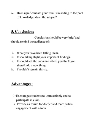 iv. How significant are your results in adding to the pool
of knowledge about the subject?
5. Conclusion:
Conclusion should be very brief and
should remind the audience of:
i. What you have been telling them.
ii. It should highlight your important findings.
iii. It should tell the audience where you think you
should add a new thing.
iv. Shouldn`t remain thirsty.
Advantages:
Encourages students to learn actively and to
participate in class.
 Provides a forum for deeper and more critical
engagement with a topic.
 