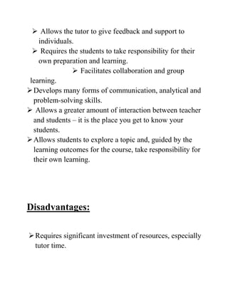  Allows the tutor to give feedback and support to
individuals.
 Requires the students to take responsibility for their
own preparation and learning.
 Facilitates collaboration and group
learning.
Develops many forms of communication, analytical and
problem-solving skills.
 Allows a greater amount of interaction between teacher
and students – it is the place you get to know your
students.
Allows students to explore a topic and, guided by the
learning outcomes for the course, take responsibility for
their own learning.
Disadvantages:
Requires significant investment of resources, especially
tutor time.
 