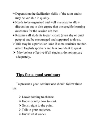 Depends on the facilitation skills of the tutor and so
may be variable in quality.
Needs to be organized and well managed to allow
discussion but to also ensure that the specific learning
outcomes for the session are met.
Requires all students to participate (even shy or quiet
people) and be encouraged and supported to do so.
This may be a particular issue if some students are non-
native English speakers and less confident to speak.
 May be less effective if all students do not prepare
adequately.
Tips for a good seminar:
To present a good seminar one should follow these
tips:
Leave nothing to chance.
Know exactly how to start.
Get straight to the point.
Talk to your audience.
Know what works.
 
